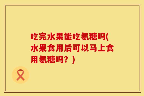 吃完水果能吃氨糖吗(水果食用后可以马上食用氨糖吗?) 吃完水果能吃氨糖吗(水果食用后可以马上食用氨糖吗?)