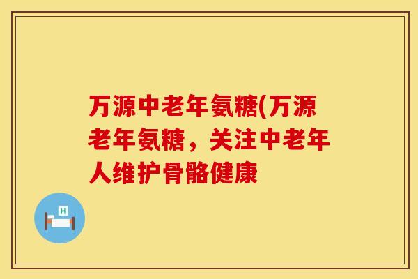 万源中老年氨糖(万源老年氨糖,关注中老年人维护骨骼健康 万源中老年氨糖(万源老年氨糖,关注中老年人维护骨骼健康