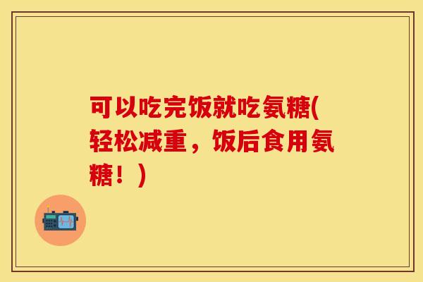可以吃完饭就吃氨糖(轻松减重，饭后食用氨糖！)