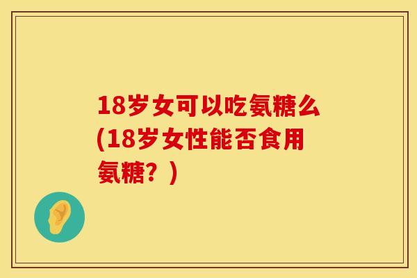 18岁女可以吃氨糖么(18岁女性能否食用氨糖？)