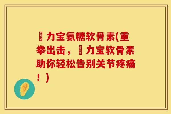 傦力宝氨糖软骨素(重拳出击,傦力宝软骨素助你轻松告别关节!) 傦力宝氨糖软骨素(重拳出击,傦力宝软骨素助你轻松告别关节!)