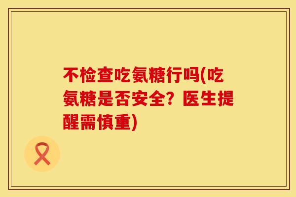 不检查吃氨糖行吗(吃氨糖是否安全?医生提醒需慎重) 不检查吃氨糖行吗(吃氨糖是否安全?医生提醒需慎重)