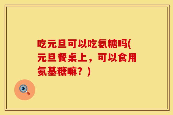 吃元旦可以吃氨糖吗(元旦餐桌上，可以食用氨基糖嘛？)
