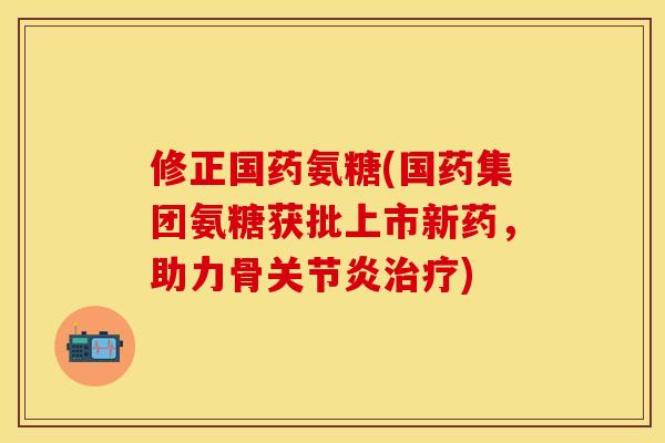 修正国药氨糖(国药集团氨糖获批上市新药,助力骨关节炎治疗)