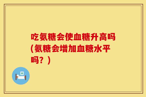 吃氨糖会使血糖升高吗(氨糖会增加血糖水平吗？)