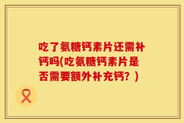 吃了氨糖钙素片还需补钙吗(吃氨糖钙素片是否需要额外补充钙?) 吃了氨糖钙素片还需补钙吗(吃氨糖钙素片是否需要额外补充钙?)