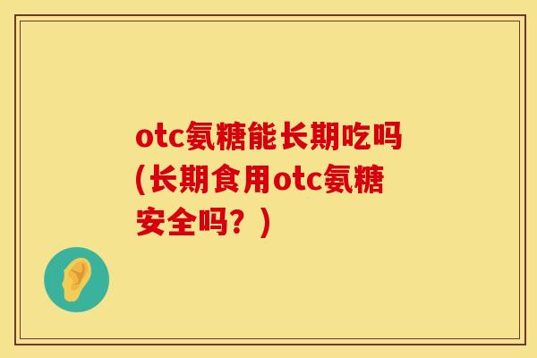 otc氨糖能长期吃吗(长期食用otc氨糖安全吗?)