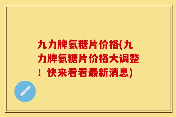 九力牌氨糖片价格(九力牌氨糖片价格大调整！快来看看新消息)