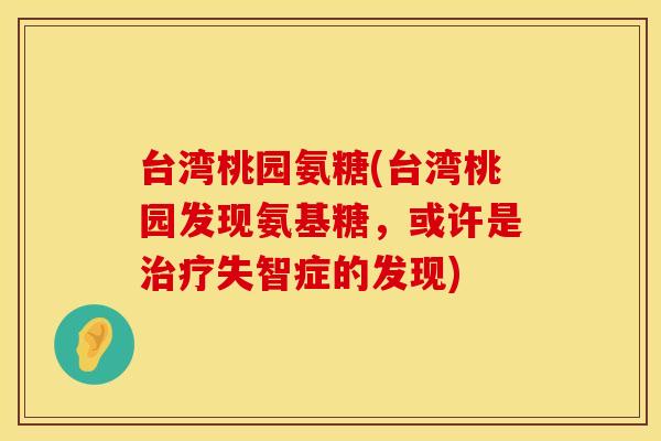 台湾桃园氨糖(台湾桃园发现氨基糖,或许是失智症的发现) 台湾桃园氨糖(台湾桃园发现氨基糖,或许是失智症的发现)