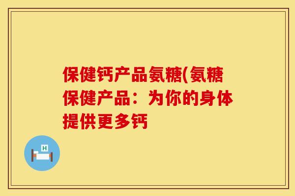 保健钙产品氨糖(氨糖保健产品：为你的身体提供更多钙
