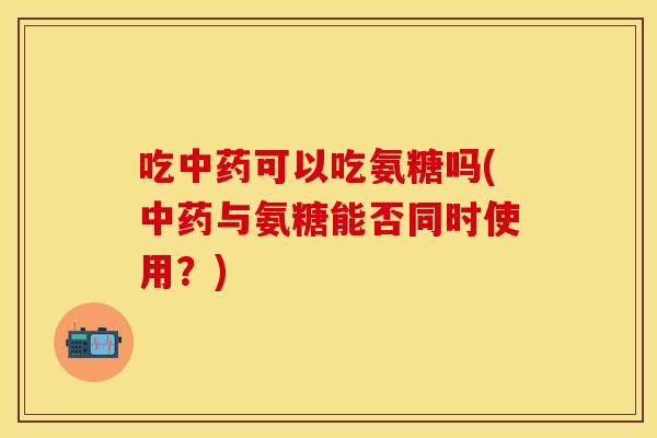 吃中药可以吃氨糖吗(中药与氨糖能否同时使用？)
