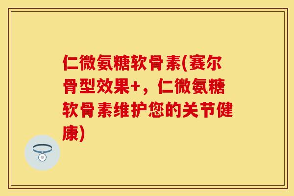 仁微氨糖软骨素(赛尔骨型效果+,仁微氨糖软骨素维护您的关节健康)