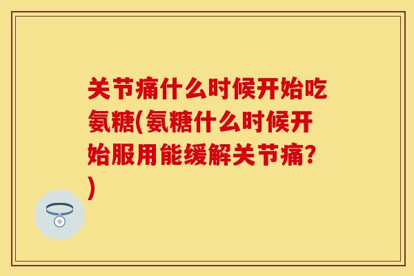 关节痛什么时候开始吃氨糖(氨糖什么时候开始服用能缓解关节痛？)