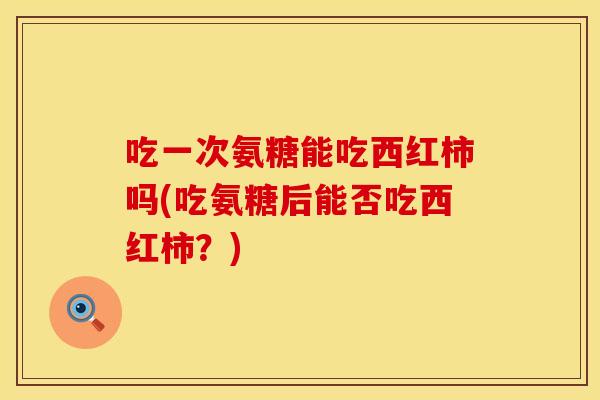 吃一次氨糖能吃西红柿吗(吃氨糖后能否吃西红柿？)