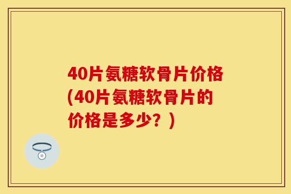 40片氨糖软骨片价格(40片氨糖软骨片的价格是多少？)