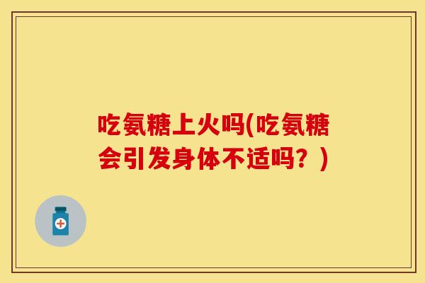 吃氨糖上火吗(吃氨糖会引发身体不适吗？)