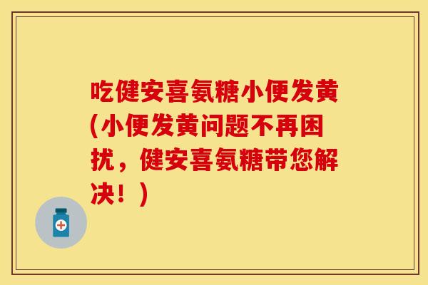 吃健安喜氨糖小便发黄(小便发黄问题不再困扰，健安喜氨糖带您解决！)