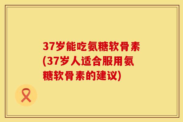 37岁能吃氨糖软骨素(37岁人适合服用氨糖软骨素的建议)