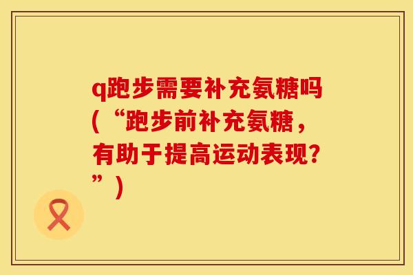 q跑步需要补充氨糖吗(“跑步前补充氨糖，有助于提高运动表现？”)