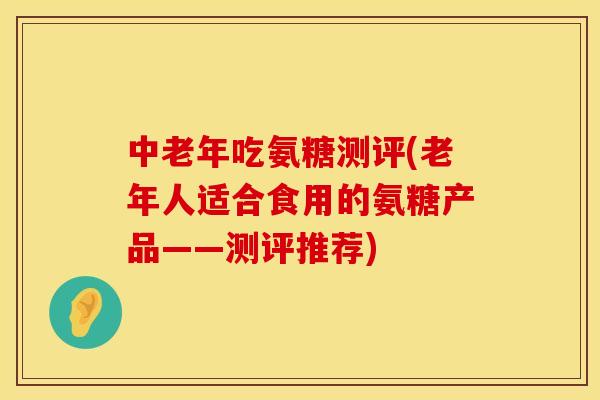 中老年吃氨糖测评(老年人适合食用的氨糖产品——测评推荐)