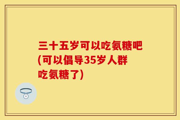 三十五岁可以吃氨糖吧(可以倡导35岁人群吃氨糖了) 三十五岁可以吃氨糖吧(可以倡导35岁人群吃氨糖了)