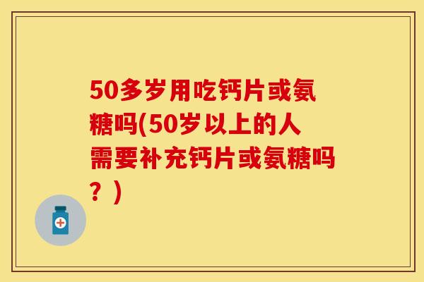 50多岁用吃钙片或氨糖吗(50岁以上的人需要补充钙片或氨糖吗？)