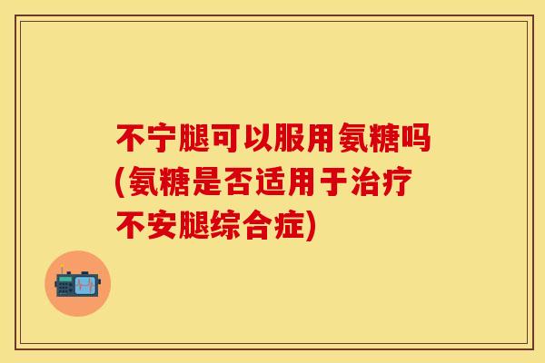 不宁腿可以服用氨糖吗(氨糖是否适用于治疗不安腿综合症)