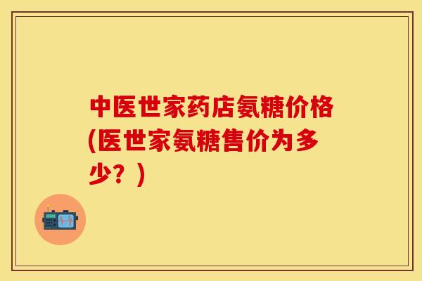 中医世家药店氨糖价格(医世家氨糖售价为多少?)
