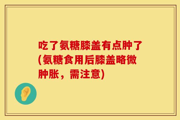 吃了氨糖膝盖有点肿了(氨糖食用后膝盖略微，需注意)