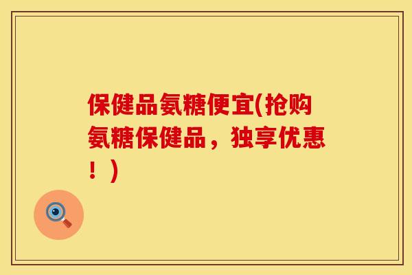 保健品氨糖便宜(抢购氨糖保健品，独享优惠！)