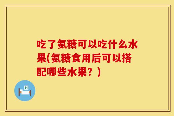 吃了氨糖可以吃什么水果(氨糖食用后可以搭配哪些水果？)