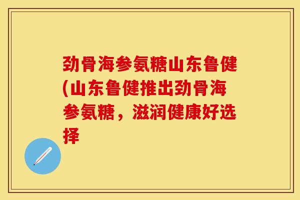 劲骨海参氨糖山东鲁健(山东鲁健推出劲骨海参氨糖,滋润健康好选择 劲骨海参氨糖山东鲁健(山东鲁健推出劲骨海参氨糖,滋润健康好选择