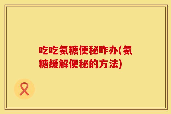 吃吃氨糖咋办(氨糖缓解的方法) 吃吃氨糖咋办(氨糖缓解的方法)