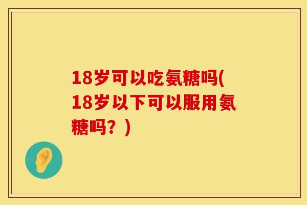18岁可以吃氨糖吗(18岁以下可以服用氨糖吗？)