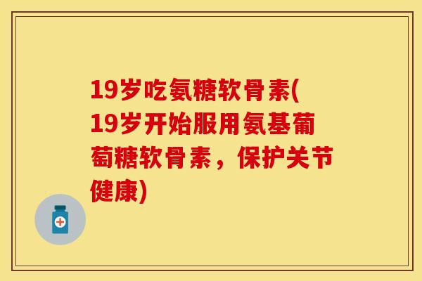 19岁吃氨糖软骨素(19岁开始服用氨基葡萄糖软骨素，保护关节健康)