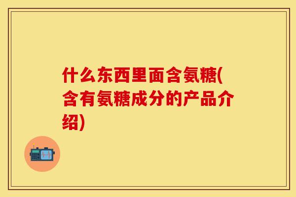 什么东西里面含氨糖(含有氨糖成分的产品介绍) 什么东西里面含氨糖(含有氨糖成分的产品介绍)