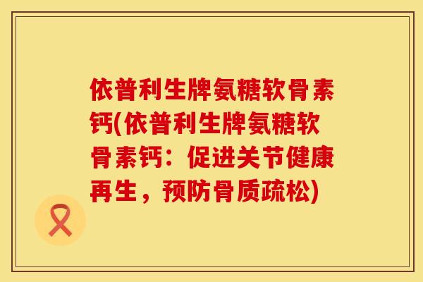依普利生牌氨糖软骨素钙(依普利生牌氨糖软骨素钙：促进关节健康再生，)