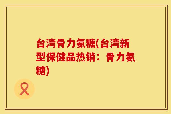 台湾骨力氨糖(台湾新型保健品热销：骨力氨糖)