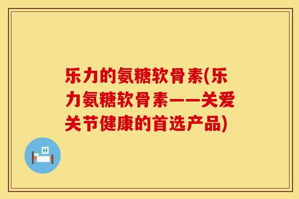 乐力的氨糖软骨素(乐力氨糖软骨素——关爱关节健康的首选产品)