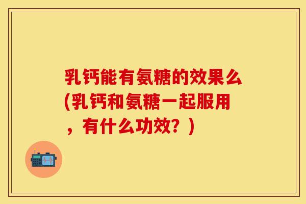 乳钙能有氨糖的效果么(乳钙和氨糖一起服用，有什么功效？)