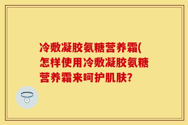 冷敷凝胶氨糖营养霜(怎样使用冷敷凝胶氨糖营养霜来呵护？