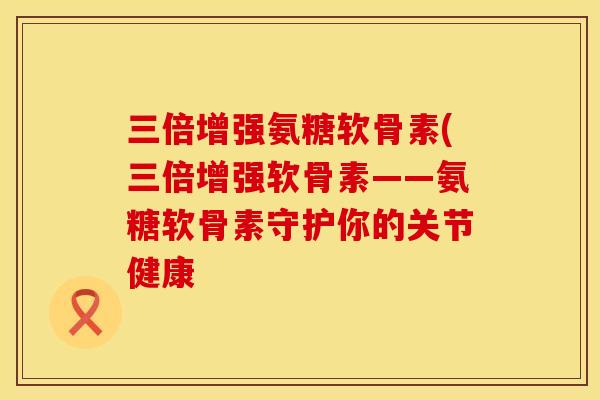 三倍增强氨糖软骨素(三倍增强软骨素——氨糖软骨素守护你的关节健康