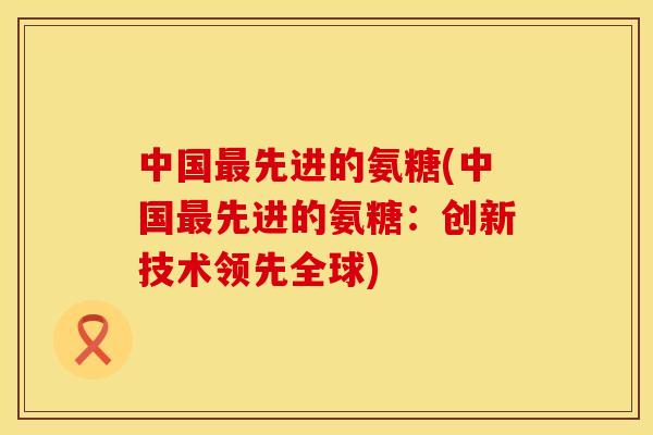 中国先进的氨糖(中国先进的氨糖:创新技术领先全球) 中国先进的氨糖(中国先进的氨糖:创新技术领先全球)
