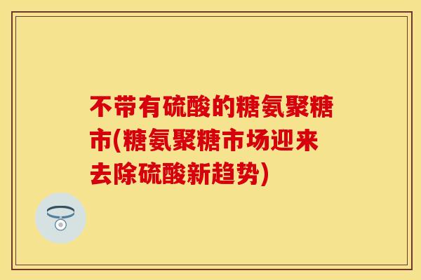 不带有硫酸的糖氨聚糖市(糖氨聚糖市场迎来去除硫酸新趋势)