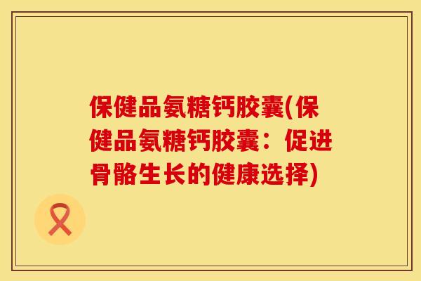 保健品氨糖钙胶囊(保健品氨糖钙胶囊：促进骨骼生长的健康选择)