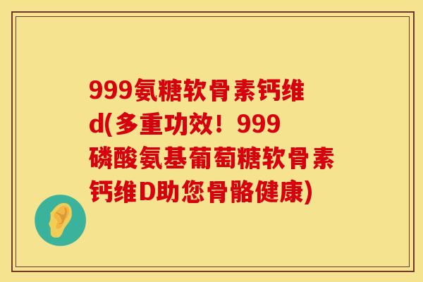 999氨糖软骨素钙维d(多重功效!999磷酸氨基葡萄糖软骨素钙维D助您骨骼健康)