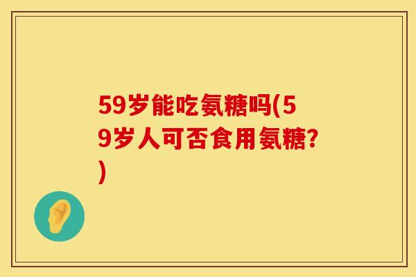 59岁能吃氨糖吗(59岁人可否食用氨糖?)