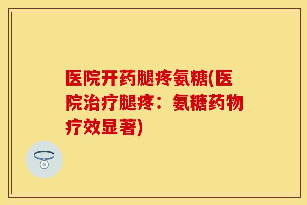 医院开药腿疼氨糖(医院治疗腿疼：氨糖药物疗效显著)