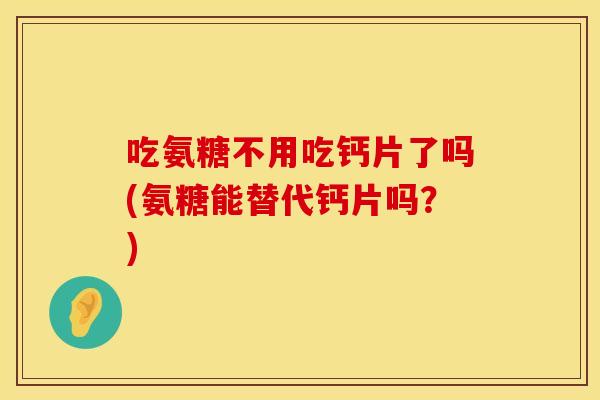 吃氨糖不用吃钙片了吗(氨糖能替代钙片吗?)