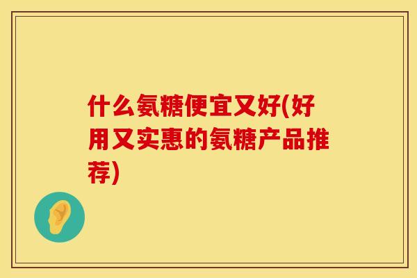 什么氨糖便宜又好(好用又实惠的氨糖产品推荐)